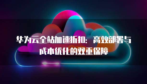 华为云全站加速折扣:高效部署与成本优化的双重保障