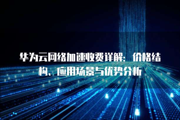 华为云网络加速收费详解:价格结构、应用场景与优势分析
