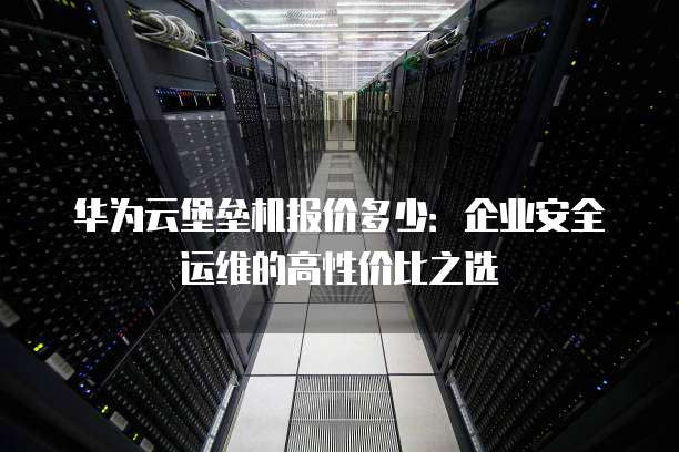 华为云堡垒机报价多少:企业安全运维的高性价比之选