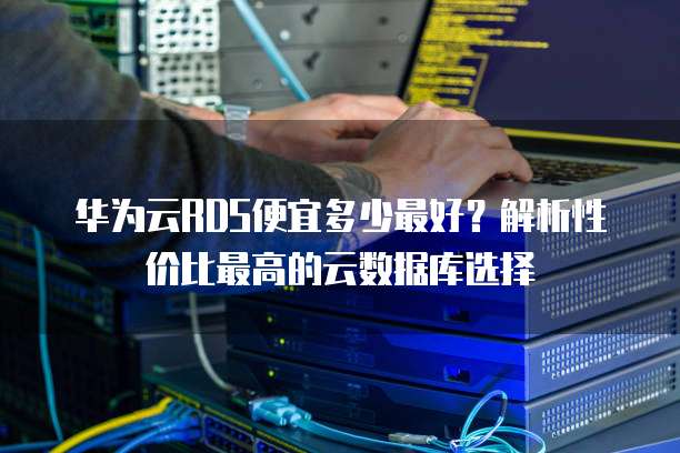 华为云RDS便宜多少最好?解析性价比最高的云数据库选择