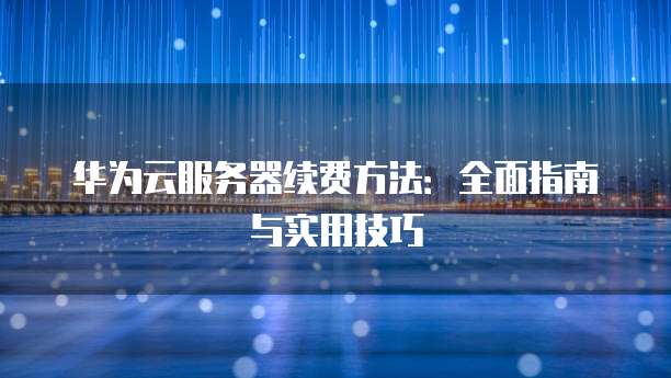 华为云服务器续费方法:全面指南与实用技巧