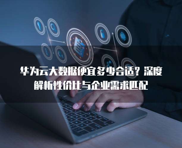 华为云大数据便宜多少合适?深度解析性价比与企业需求匹配