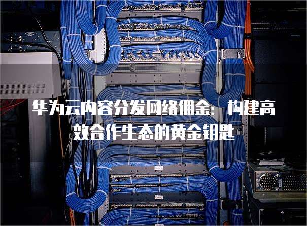 华为云内容分发网络佣金:构建高效合作生态的黄金钥匙