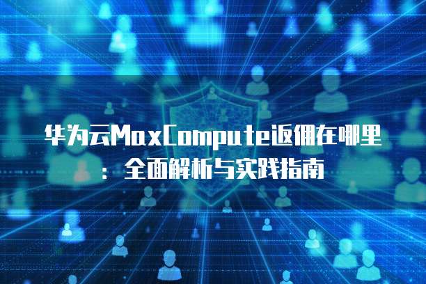 华为云MaxCompute返佣在哪里:全面解析与实践指南