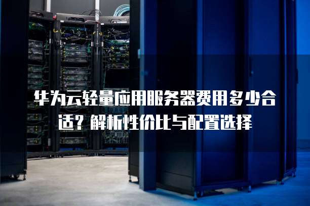 华为云轻量应用服务器费用多少合适?解析性价比与配置选择