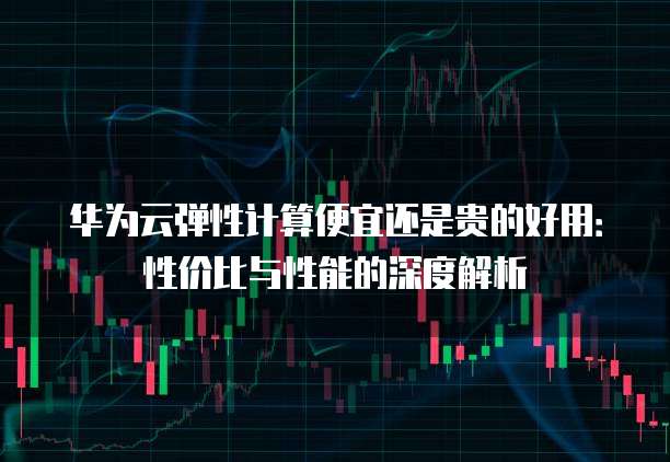 华为云弹性计算便宜还是贵的好用:性价比与性能的深度解析