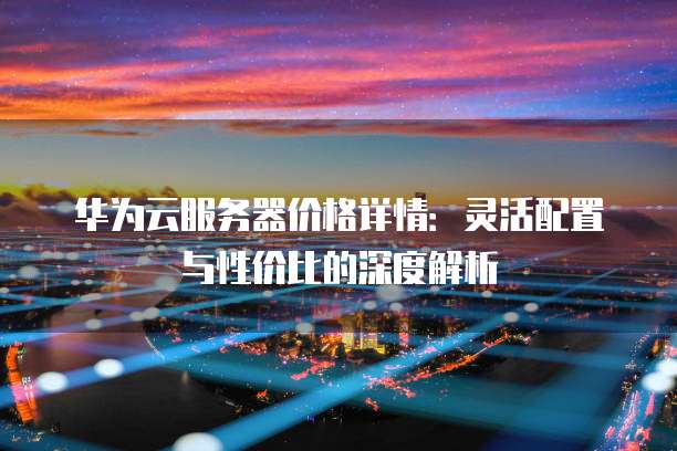 华为云服务器价格详情：灵活配置与性价比的深度解析