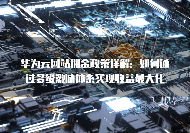 华为云网站佣金政策详解:如何通过多级激励体系实现收益最大化