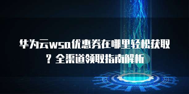 华为云wsa优惠券在哪里轻松获取?全渠道领取指南解析