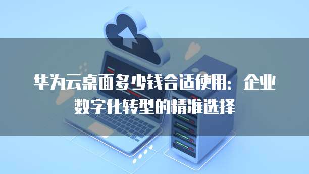 华为云桌面多少钱合适使用:企业数字化转型的精准选择