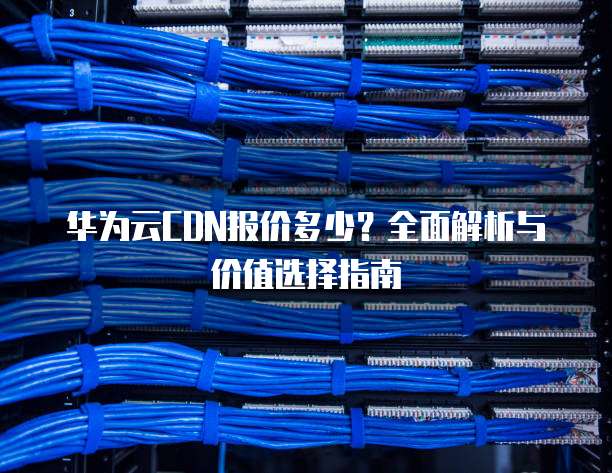 华为云CDN报价多少?全面解析与价值选择指南