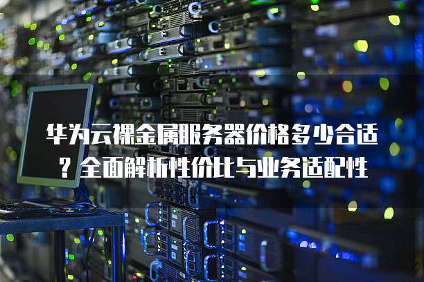 华为云裸金属服务器价格多少合适？全面解析性价比与业务适配性