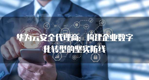 华为云安全代理商:构建企业数字化转型的坚实防线