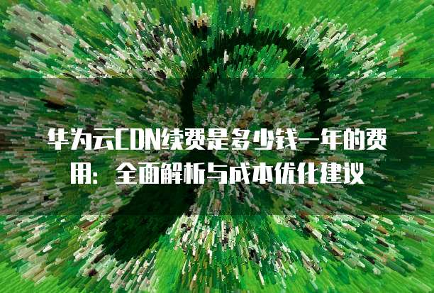 华为云CDN续费是多少钱一年的费用:全面解析与成本优化建议