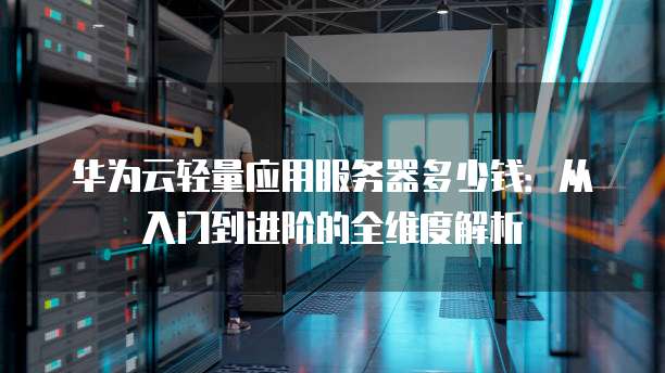 华为云轻量应用服务器多少钱:从入门到进阶的全维度解析