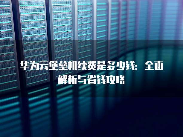 华为云堡垒机续费是多少钱:全面解析与省钱攻略