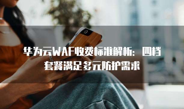华为云WAF收费标准解析:四档套餐满足多元防护需求