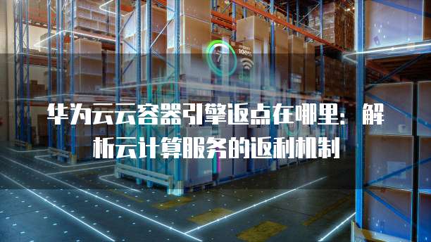 华为云云容器引擎返点在哪里:解析云计算服务的返利机制