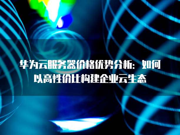 华为云服务器价格优势分析:如何以高性价比构建企业云生态
