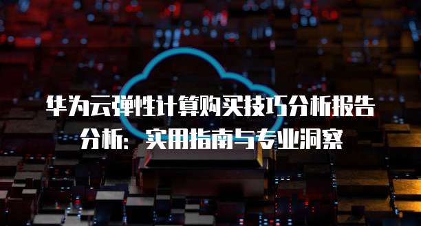 华为云弹性计算购买技巧分析报告分析:实用指南与专业洞察