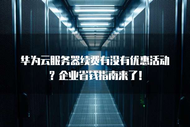 华为云服务器续费有没有优惠活动?企业省钱指南来了!