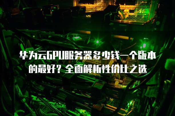 华为云GPU服务器多少钱一个版本的最好?全面解析性价比之选