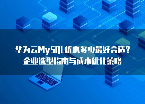 华为云MySQL优惠多少最好合适?企业选型指南与成本优化策略