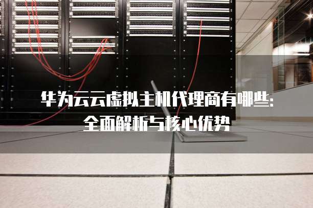 华为云云虚拟主机代理商有哪些：全面解析与核心优势