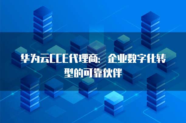 华为云CCE代理商：企业数字化转型的可靠伙伴