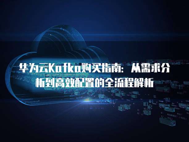 华为云Kafka购买指南:从需求分析到高效配置的全流程解析