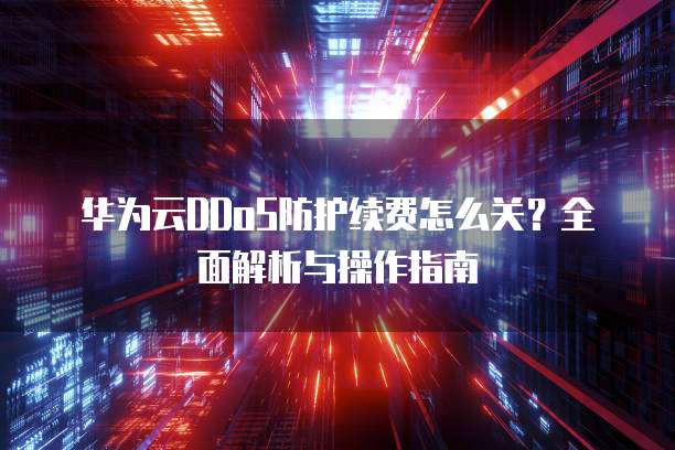 华为云DDoS防护续费怎么关?全面解析与操作指南