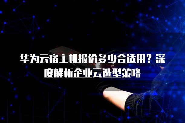 华为云宿主机报价多少合适用?深度解析企业云选型策略