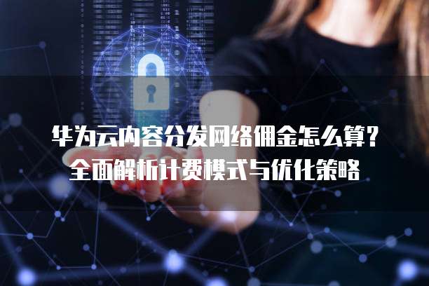 华为云内容分发网络佣金怎么算?全面解析计费模式与优化策略