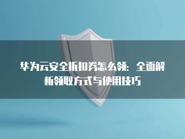 华为云安全折扣券怎么领:全面解析领取方式与使用技巧