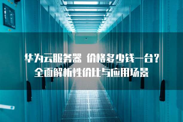 华为云服务器 价格多少钱一台?全面解析性价比与应用场景