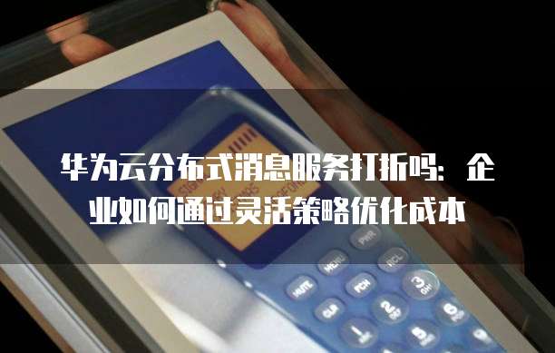 华为云分布式消息服务打折吗：企业如何通过灵活策略优化成本