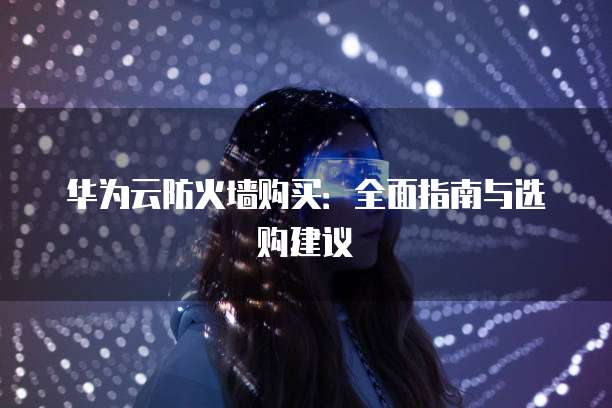 华为云防火墙购买:全面指南与选购建议