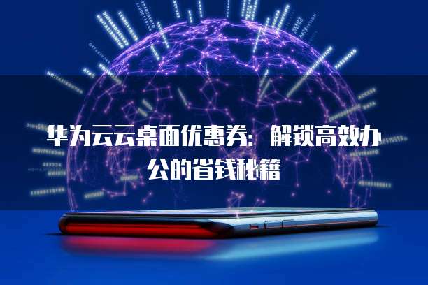 华为云云桌面优惠券:解锁高效办公的省钱秘籍