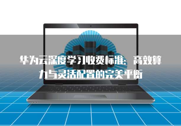 华为云深度学习收费标准：高效算力与灵活配置的完美平衡