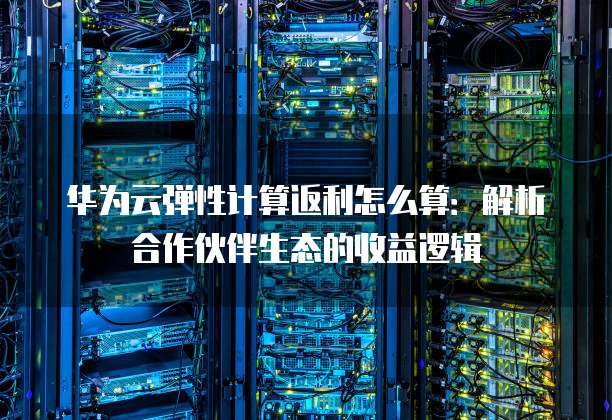 华为云弹性计算返利怎么算：解析合作伙伴生态的收益逻辑