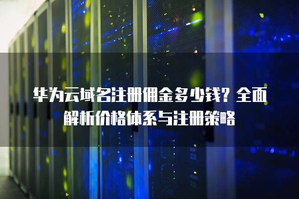 华为云域名注册佣金多少钱?全面解析价格体系与注册策略