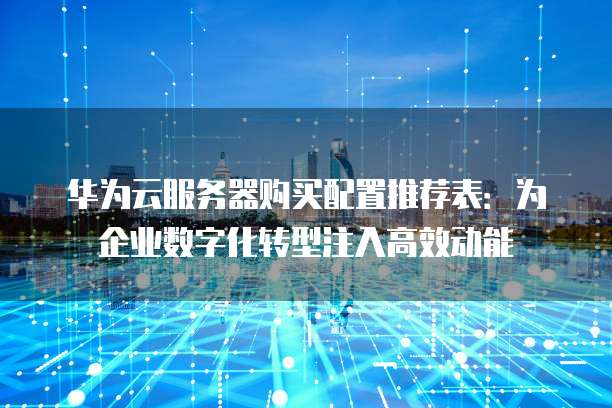 华为云服务器购买配置推荐表:为企业数字化转型注入高效动能