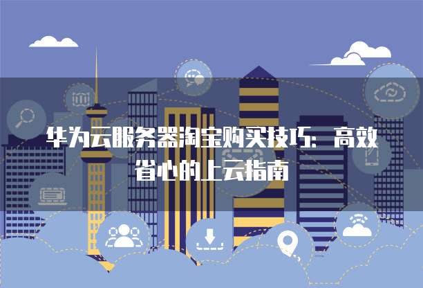 华为云服务器淘宝购买技巧:高效省心的上云指南