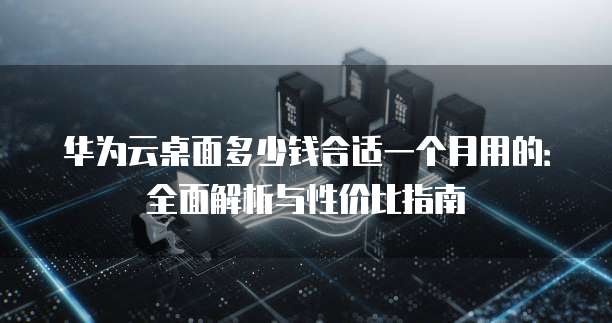 华为云桌面多少钱合适一个月用的:全面解析与性价比指南