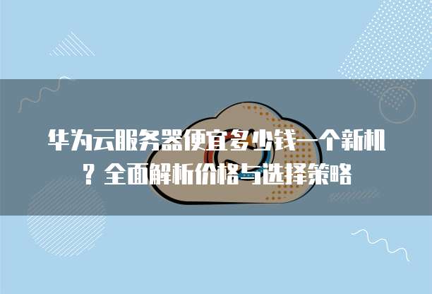 华为云服务器便宜多少钱一个新机？全面解析价格与选择策略