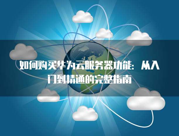 如何购买华为云服务器功能:从入门到精通的完整指南