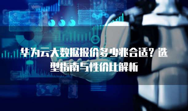 华为云大数据报价多少兆合适?选型指南与性价比解析