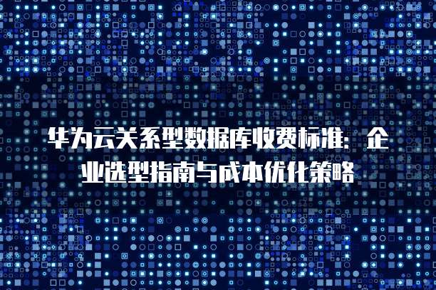 华为云关系型数据库收费标准:企业选型指南与成本优化策略