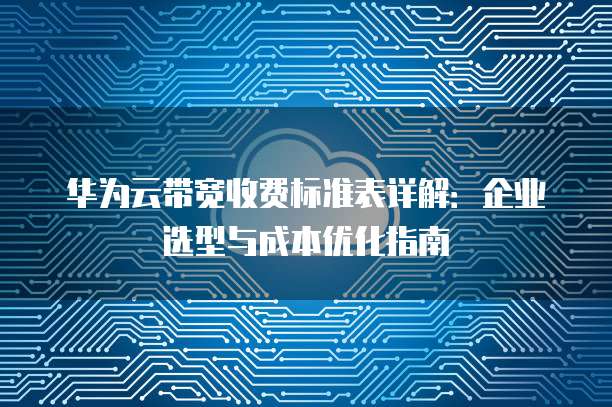 华为云带宽收费标准表详解:企业选型与成本优化指南