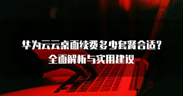 华为云云桌面续费多少套餐合适？全面解析与实用建议